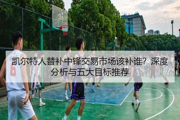 凯尔特人替补中锋交易市场该补谁？深度分析与五大目标推荐