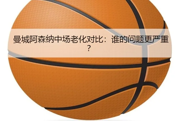曼城阿森纳中场老化对比：谁的问题更严重？