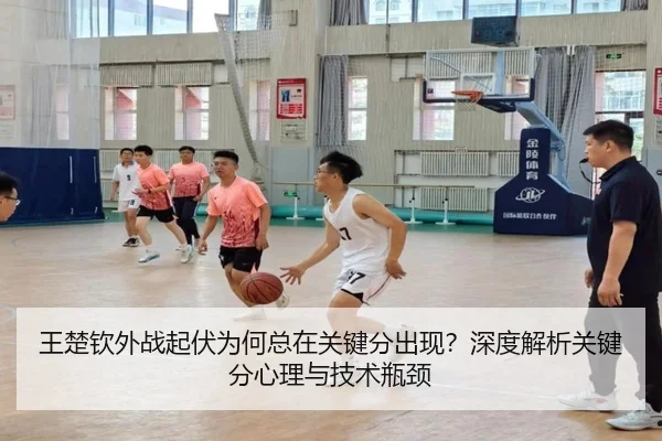王楚钦外战起伏为何总在关键分出现？深度解析关键分心理与技术瓶颈