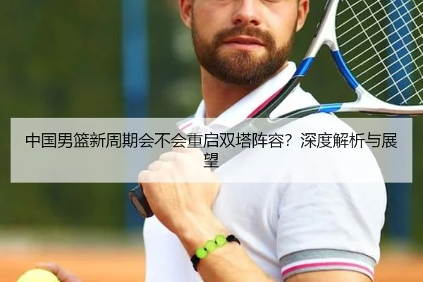 中国男篮新周期会不会重启双塔阵容？深度解析与展望
