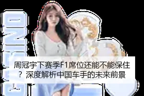 周冠宇下赛季F1席位还能不能保住？深度解析中国车手的未来前景