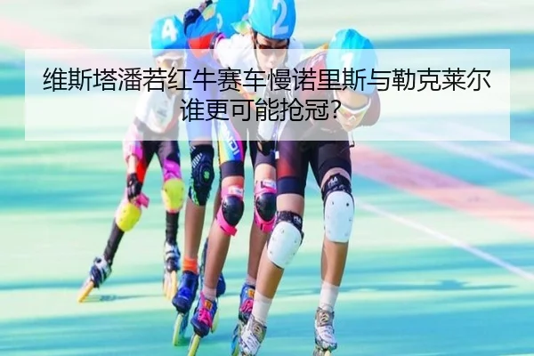 维斯塔潘若红牛赛车慢诺里斯与勒克莱尔谁更可能抢冠？
